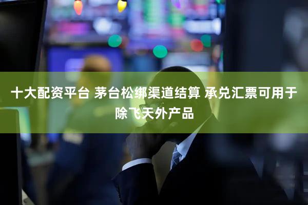 十大配资平台 茅台松绑渠道结算 承兑汇票可用于除飞天外产品