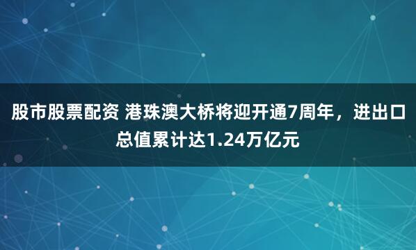 股市股票配资 港珠澳大桥将迎开通7周年，进出口总值累计达1.24万亿元