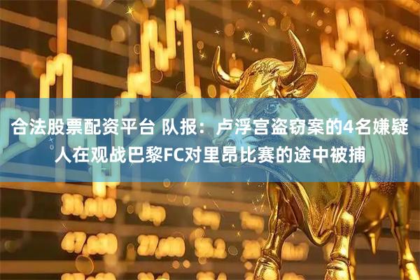 合法股票配资平台 队报：卢浮宫盗窃案的4名嫌疑人在观战巴黎FC对里昂比赛的途中被捕