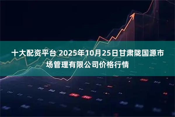 十大配资平台 2025年10月25日甘肃陇国源市场管理有限公司价格行情