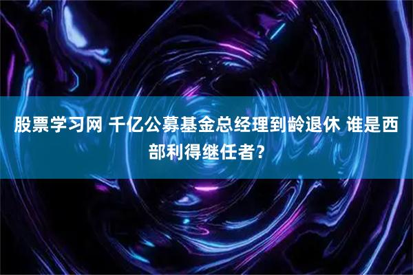 股票学习网 千亿公募基金总经理到龄退休 谁是西部利得继任者？