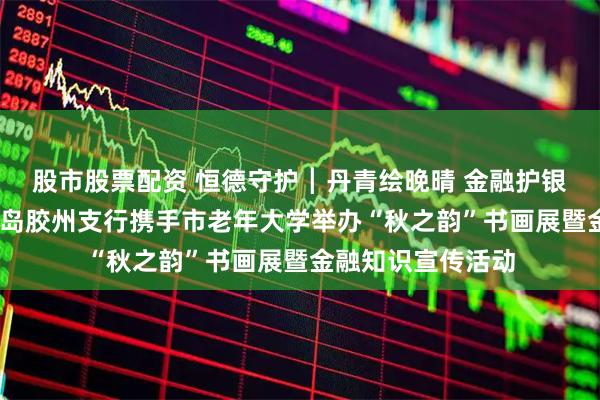 股市股票配资 恒德守护┃丹青绘晚晴 金融护银龄——恒丰银行青岛胶州支行携手市老年大学举办“秋之韵”书画展暨金融知识宣传活动