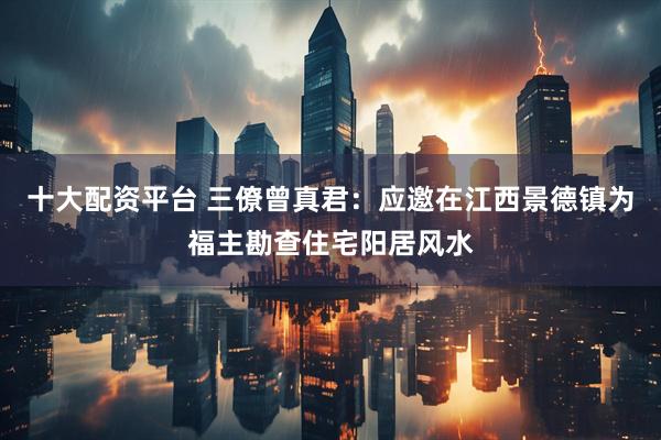 十大配资平台 三僚曾真君：应邀在江西景德镇为福主勘查住宅阳居风水