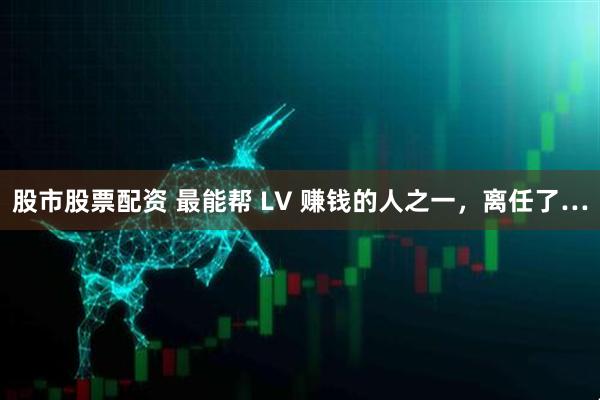 股市股票配资 最能帮 LV 赚钱的人之一，离任了…