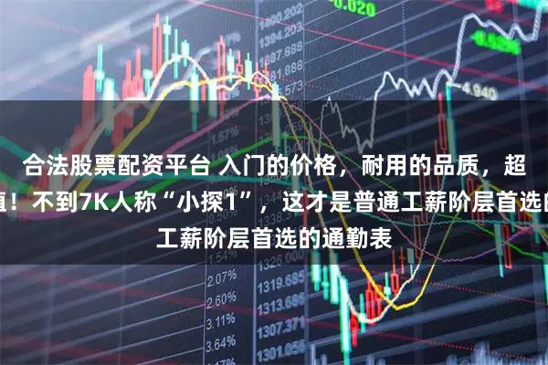 合法股票配资平台 入门的价格，耐用的品质，超高的颜值！不到7K人称“小探1”，这才是普通工薪阶层首选的通勤表