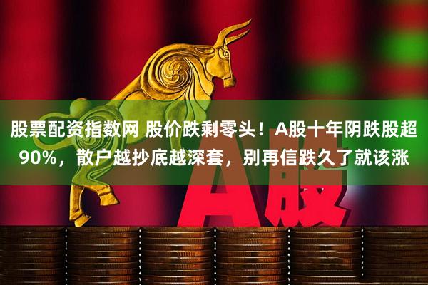 股票配资指数网 股价跌剩零头！A股十年阴跌股超90%，散户越抄底越深套，别再信跌久了就该涨