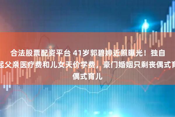 合法股票配资平台 41岁郭碧婷近照曝光！独自扛起父亲医疗费和儿女天价学费，豪门婚姻只剩丧偶式育儿