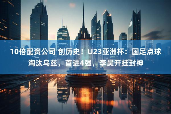 10倍配资公司 创历史！U23亚洲杯：国足点球淘汰乌兹，首进4强，李昊开挂封神