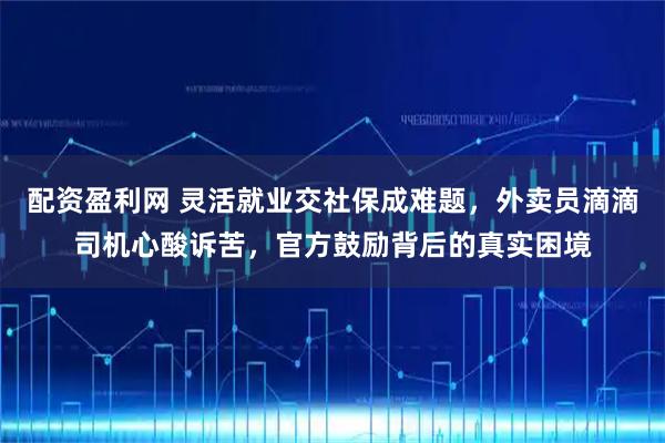 配资盈利网 灵活就业交社保成难题，外卖员滴滴司机心酸诉苦，官方鼓励背后的真实困境